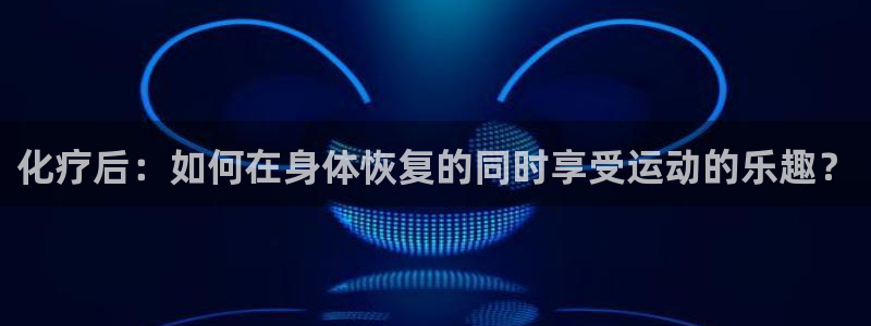 球速体育：化疗后：如何在身体恢复的同时享受运动的乐趣？